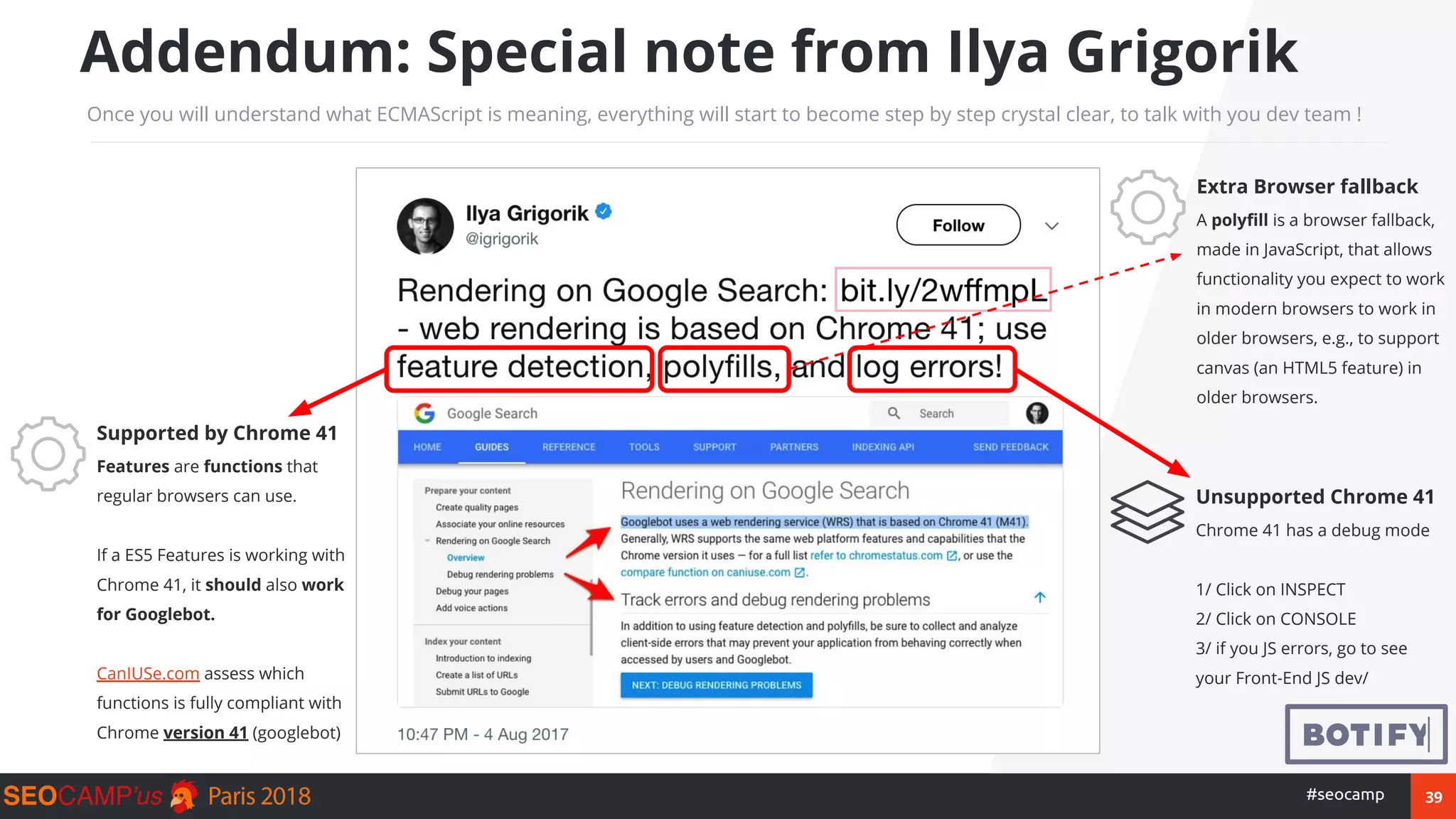 39#seocamp
Addendum: Special note from Ilya Grigorik
Once you will understand what ECMAScript is meaning, everything will start to become step by step crystal clear, to talk with you dev team !
Supported by Chrome 41
Features are functions that
regular browsers can use.
If a ES5 Features is working with
Chrome 41, it should also work
for Googlebot.
CanIUSe.com assess which
functions is fully compliant with
Chrome version 41 (googlebot)
Unsupported Chrome 41
Chrome 41 has a debug mode
1/ Click on INSPECT
2/ Click on CONSOLE
3/ if you JS errors, go to see
your Front-End JS dev/
Extra Browser fallback
A polyfill is a browser fallback,
made in JavaScript, that allows
functionality you expect to work
in modern browsers to work in
older browsers, e.g., to support
canvas (an HTML5 feature) in
older browsers.
 