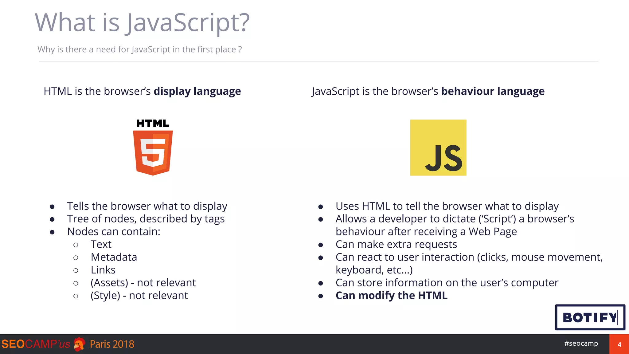 4#seocamp
What is JavaScript?
Why is there a need for JavaScript in the first place ?
● Tells the browser what to display
● Tree of nodes, described by tags
● Nodes can contain:
○ Text
○ Metadata
○ Links
○ (Assets) - not relevant
○ (Style) - not relevant
● Uses HTML to tell the browser what to display
● Allows a developer to dictate (‘Script’) a browser’s
behaviour after receiving a Web Page
● Can make extra requests
● Can react to user interaction (clicks, mouse movement,
keyboard, etc…)
● Can store information on the user’s computer
● Can modify the HTML
HTML is the browser’s display language JavaScript is the browser’s behaviour language
 