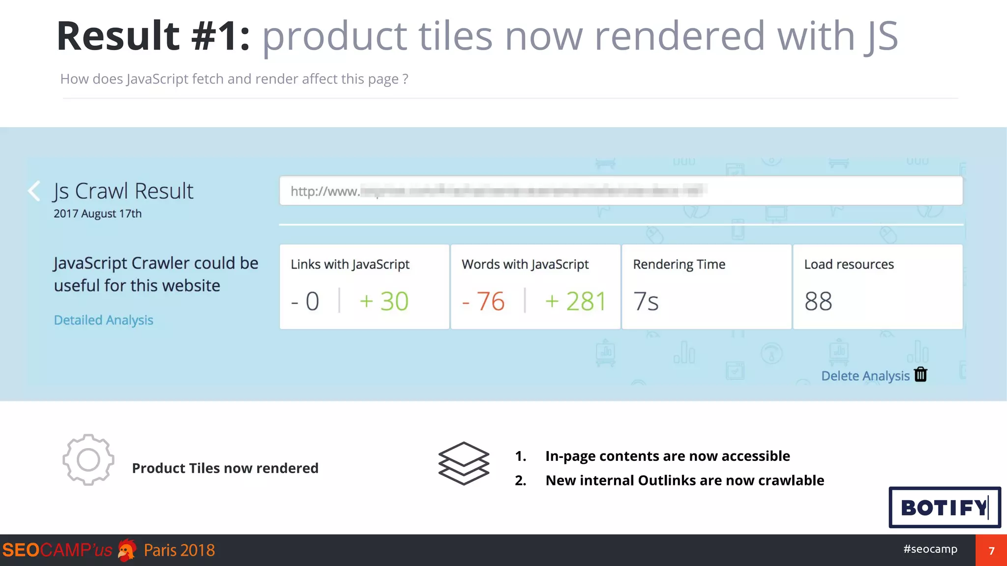 7#seocamp
Result #1: product tiles now rendered with JS
How does JavaScript fetch and render affect this page ?
Product Tiles now rendered
1. In-page contents are now accessible
2. New internal Outlinks are now crawlable
 