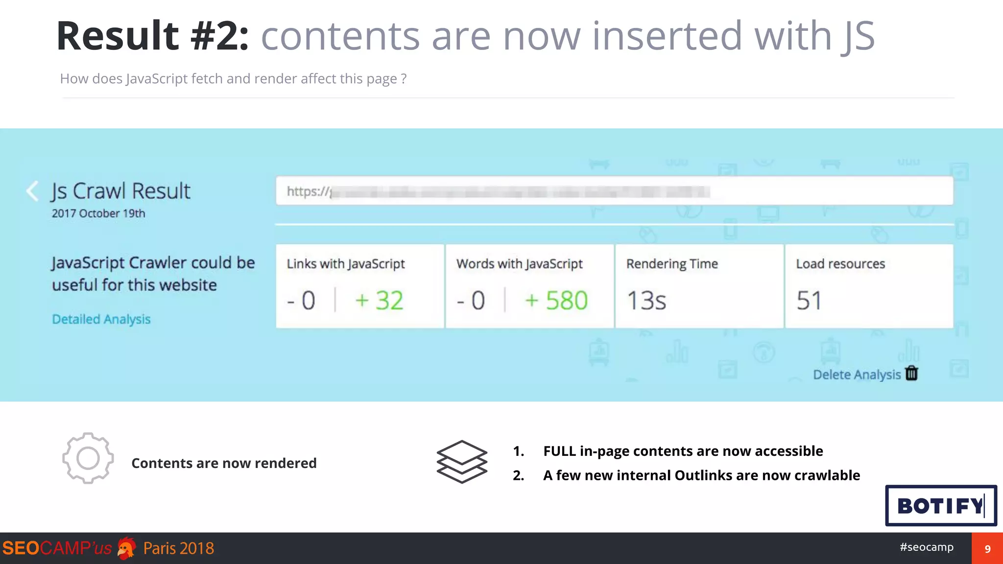 9#seocamp
Result #2: contents are now inserted with JS
How does JavaScript fetch and render affect this page ?
Contents are now rendered
1. FULL in-page contents are now accessible
2. A few new internal Outlinks are now crawlable
 