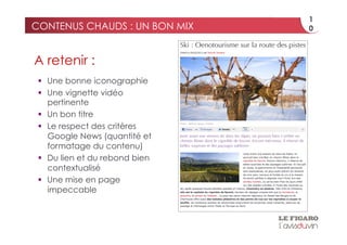 1
CONTENUS CHAUDS : UN BON MIX    0



A retenir :
   Une bonne iconographie
   Une vignette vidéo
    pertinente
   Un bon titre
   Le respect des critères
    Google News (quantité et
    formatage du contenu)
   Du lien et du rebond bien
    contextualisé
   Une mise en page
    impeccable
 
