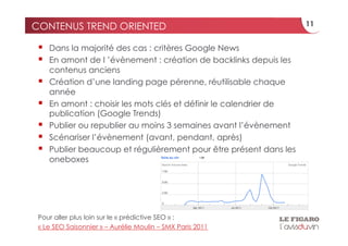 CONTENUS TREND ORIENTED                                              11


     Dans la majorité des cas : critères Google News
     En amont de l ’évènement : création de backlinks depuis les
      contenus anciens
     Création d’une landing page pérenne, réutilisable chaque
      année
     En amont : choisir les mots clés et définir le calendrier de
      publication (Google Trends)
     Publier ou republier au moins 3 semaines avant l’évènement
     Scénariser l’évènement (avant, pendant, après)
     Publier beaucoup et régulièrement pour être présent dans les
      oneboxes




 Pour aller plus loin sur le « prédictive SEO » :
 « Le SEO Saisonnier » – Aurélie Moulin – SMX Paris 2011
 