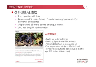 CONTENUS FROIDS                                                              12


   GENERALITES
      Taux de rebond faible
      Réservoir à PV (sous réserve d’une bonne ergonomie et d’un
       contenus de qualité)
      Opportunité de trafic courte et longue traîne
      DLC très longue, voire illimitée


                                A RETENIR

                                - Trafic sur le long terme
                                - Trafic qui peut être volumineux
                                - Forte fidélisation (« référence »)
                                - Changements majeurs liés à Panda
                                - Investir en coûts de contenus (si piètre
                                qualité, rebond énorme)
 