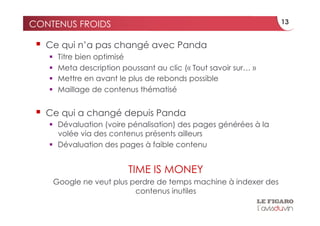 CONTENUS FROIDS                                                   13


   Ce qui n’a pas changé avec Panda
       Titre bien optimisé
       Meta description poussant au clic (« Tout savoir sur… »
       Mettre en avant le plus de rebonds possible
       Maillage de contenus thématisé


   Ce qui a changé depuis Panda
     Dévaluation (voire pénalisation) des pages générées à la
      volée via des contenus présents ailleurs
     Dévaluation des pages à faible contenu


                           TIME IS MONEY
    Google ne veut plus perdre de temps machine à indexer des
                         contenus inutiles
 