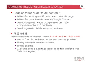 CONTENUS FROIDS : NEUTRALISER LE PANDA                                         14


   Pages à faible quantité de contenus
       Détectées via la quantité de texte en cœur de page
       Détectées via le taux de rebond (Google Toolbar)
       Solution payante : Règle Google News des 1 500
        caractères minimum à appliquer
       Solution gratuite : Désindexer ces contenus

   FRESHNESS
 Le principal problème de ces pages, c’est qu’ELLES NE CHANGENT QUASI JAMAIS
         Mettre à jour le contenu chaque fois que c’est possible
         Linking depuis les contenus chauds
         Linking externe
         Avoir une barre de partage social apportant un signal « Up
          To Date » régulier
 