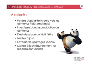 CONTENUS FROIDS : NEUTRALISER LE PANDA      15



 A retenir :
      Pensez popularité interne vers les
       contenus froids (maillage)
      Investissez dans la production de
       contenus
      Désindexez ce qui doit l’être
      Mettez à jour
      Favorisez les partages sociaux
      Mettez à jour régulièrement les
       rebonds contextuels
 