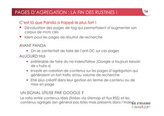 PAGES D’AGREGATION : LA FIN DES RUSTINES !                                  16


 C’est là que Panda a frappé le plus fort !
     Dévaluation des pages de tag qui permettaient d’augmenter son
      corpus de mots clés
     Idem pour les pages de résultat de recherche

 AVANT PANDA
        On se contentait de faire de l’anti DC sur ces pages
 AUJOURD’HUI
        préférable de faire du no index/follow (Google a toujours besoin
         de « hubs »)
        Investir en création de contenus sur les pages d’agrégation qui
         généraient un fort trafic et/ou volume de recherche
        Etre plus créatif dans leur gestion en terme de contenu ou de
         mise en page

  UN SIGNAL UTILISE PAR GOOGLE ?
  Le ratio entre contenus réels (listées via sitemap et flux RSS) et les
  contenus agrégés (en général pas listés mais présents dans l’index)
 