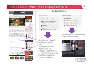 LINKING INTERCONTENUS ET INTRATHEMATIQUE                          18

                                   En BackOffice :




                                             Remontée du millésime en
                                             carrousel en home

                    Liens (via Wysiwyg) :
                    Maillage interne
                    Tags
                    Articles en rebond
                    Producteur, vin,
                    cépage, appellation,
                    … : remontée auto de
                    l’article sur la fiche
                    correspondante
 