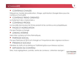 SOMMAIRE                                                                         2

     CONTENUS CHAUDS
 Fréquence, horaire de publication, titrage, optimisation Google News pour les
 contenus d’actualité
     CONTENUS TREND ORIENTED
 Le traitement des « marronniers »
     CONTENUS FROIDS
 La nouvelle donne pour les fiches produit et les contenus encyclopédiques
     PAGES D’AGREGATION
 Ce que Panda a changé
     LINKING INTERNE
 Liens inter contenus et intra thématiques
     PARTAGE SOCIAL
 Ce que Freshness et 2012 ont changé sur l’importance des « signaux sociaux »
     PRESENCE SOCIALE
 Générer du trafic et du linking sur l’éditorial grâce aux réseaux sociaux
     DIFFUSION DU CONTENU
 Sites, hubs agrégateurs, portails, vente de contenus : attention danger !
 