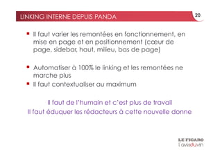 LINKING INTERNE DEPUIS PANDA                              20



   Il faut varier les remontées en fonctionnement, en
      mise en page et en positionnement (cœur de
      page, sidebar, haut, milieu, bas de page)

   Automatiser à 100% le linking et les remontées ne
      marche plus
     Il faut contextualiser au maximum

          Il faut de l’humain et c’est plus de travail
  Il faut éduquer les rédacteurs à cette nouvelle donne
 