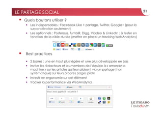 LE PARTAGE SOCIAL                                                                    21

     Quels boutons utiliser ?
        Les indispensables : Facebook Like + partage, Twitter, Google+ (pour la
         surpondération seulement)
        Les optionnels : Posterous, TumblR, Digg, Viadeo & LinkedIn : à tester en
         fonction de la cible du site (mettre en place un tracking WebAnalytics)




     Best practices
        2 barres : une en haut plus légère et une plus développée en bas
        Inviter les rédacteurs et les membres de l’équipe à « amorcer la
         machine » sur les articles qui leur plaisent via un partage (non
         systématique) sur leurs propres pages profil
        Investir en ergonomie sur cet élément
        Tracker la performance via WebAnalytics
 
