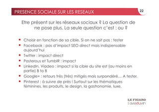PRESENCE SOCIALE SUR LES RESEAUX                                         22


      Etre présent sur les réseaux sociaux ? La question de
            ne pose plus. La seule question c’est : ou ?

     Choisir en fonction de sa cible. Si on ne sait pas : tester
     Facebook : pas d’impact SEO direct mais indispensable
      aujourd’hui
     Twitter : impact direct
     Posterous et TumblR : impact
     LinkedIn, Viadeo : impact si la cible du site est (au moins en
      partie) B to B
     Google+ : retours très (très) mitigés mais surpondéré… A tester.
     Pinterest : à suivre de près ! Surtout sur les thématiques
      féminines, les produits, le design, la gastronomie, luxe.
 