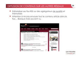 DIFFUSION DE CONTENUS SUR LES AUTRES RÉSEAUX                         24


     Editorialiser ses flux RSS sur des agrégateurs de qualité et
      thématisés
     Attention à ne pas envoyer tout le contenu article dans le
      flux… Basique mais souvent vu.
 