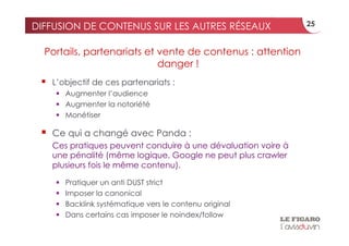 DIFFUSION DE CONTENUS SUR LES AUTRES RÉSEAUX                     25


  Portails, partenariats et vente de contenus : attention
                            danger !
     L’objectif de ces partenariats :
        Augmenter l’audience
        Augmenter la notoriété
        Monétiser

     Ce qui a changé avec Panda :
      Ces pratiques peuvent conduire à une dévaluation voire à
      une pénalité (même logique, Google ne peut plus crawler
      plusieurs fois le même contenu).

          Pratiquer un anti DUST strict
          Imposer la canonical
          Backlink systématique vers le contenu original
          Dans certains cas imposer le noindex/follow
 