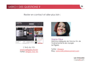 MERCI ! DES QUESTIONS ?                                                             26



             Rester en contact et aller plus loin :




                                         Virginie Clève
                                         Directrice déléguée de l’Avis du Vin, de
                                         l’évènementiel & des voyages
                                         Le Figaro
          L’Avis du Vin
                                         Twitter : @largow
        www.lefigaro.fr/vin
                                         Blog : www.cafe-referencement.com
        Twitter: @Figaro_Avis_Vin
 