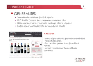 CONTENUS CHAUDS                                                               3


   GENERALITES
       Taux de rebond élevé (1,6 à 1,9 pv/v)
       DLC limitée (heures, jours, semaines, rarement plus)
       Utilité dans certains cas pour le maillage interne ultérieur
       Fortes opportunités de trafic sur une durée courte


                                     A RETENIR

                                     - Trafic opportuniste & parfois considérable
                                     - Faible fidélisation
                                     - Pas de changements majeurs liés à
                                     Panda
                                     - Investir modérément en coûts de
                                     contenus
 