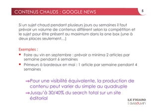 CONTENUS CHAUDS : GOOGLE NEWS                                      5



 Si un sujet chaud pendant plusieurs jours ou semaines il faut
 prévoir un volume de contenus différent selon la compétition et
 le sujet pour être présent au maximum dans la one box (une à
 deux places seulement…)

 Exemples :
   Foire au vin en septembre : prévoir a minima 2 articles par
    semaine pendant 6 semaines
   Primeurs à bordeaux en mai : 1 article par semaine pendant 4
    semaines


    ⇒ Pour une visibilité équivalente, la production de
     contenu peut varier du simple au quadruple
    ⇒ Jusqu’à 30/40% du search total sur un site
     éditorial
 