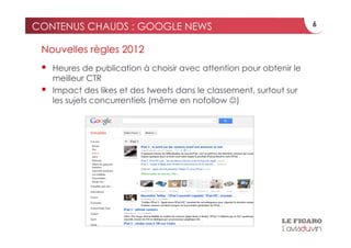 CONTENUS CHAUDS : GOOGLE NEWS                                          6


 Nouvelles règles 2012
     Heures de publication à choisir avec attention pour obtenir le
      meilleur CTR
     Impact des likes et des tweets dans le classement, surtout sur
      les sujets concurrentiels (même en nofollow )
 