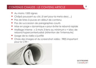 CONTENUS CHAUDS : LE CONTENU ARTICLE                               9


     Au moins 1500 signes
     Châpô poussant au clic (il sert pour la meta desc…)
     Pas de listes à puces en début de contenu
     Pas de succession de paragraphes courts
     Mise en page « dynamique » pour éviter le rebond rapide
     Maillage interne : « 3 mots 3 liens au minimum » + bloc de
      rebond hypercontextualisé (rétention de l’internaute)
     Usage de la vidéo si justifié
     Choix des images et du screenshot vidéo : TRES important
      pour le CTR !
 
