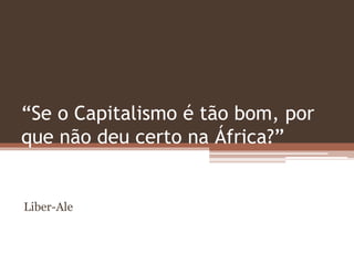 “Se o Capitalismo é tão bom, por
que não deu certo na África?”
Liber-Ale
 