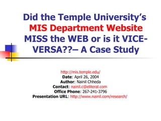 Did the Temple University’s  MIS Department Website  MISS the WEB or is it VICE-VERSA??– A Case Study http:// mis.temple.edu / Date : April 26, 2004 Author : Nainil Chheda Contact :  [email_address]   Office Phone : 267-241-3796 Presentation URL :  http://www.nainil.com/research/   