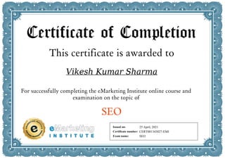 Certificate of Completion
This certificate is awarded to
Vikesh Kumar Sharma
For successfully completing the eMarketing Institute online course and
examination on the topic of
SEO
Issued on:
Certificate number:
Exam name:
25 April, 2021
CERT001343027-EMI
SEO
Powered by TCPDF (www.tcpdf.org)
 