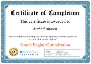 Certificate of Completion
This certificate is awarded to
Arshad Ahmed
For successfully completing the eMarketing Institute online course and
examination on the topic of
Search Engine Optimization
Issued on:
Certificate number:
Exam name:
12 July, 2019
CERT00655316-EMI
Search Engine Optimization
Powered by TCPDF (www.tcpdf.org)
 