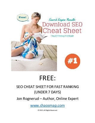 FREE: 
SEO CHEAT SHEET FOR FAST RANKING (UNDER 7 DAYS) 
Jon Rognerud – Author, Online Expert 
www.chaosmap.com 
© 2015. All Rights Reserved.  