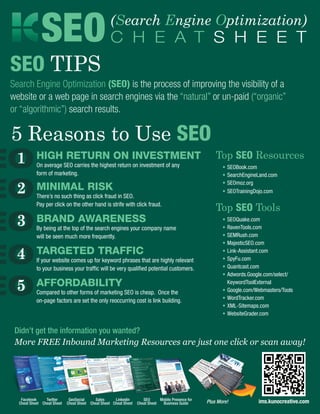 SEO C H E A T S H E E T               (Search Engine Optimization)


SEO TIPS
Search Engine Optimization (SEO) is the process of improving the visibility of a
website or a web page in search engines via the “natural” or un-paid (“organic”
or “algorithmic”) search results.

5 Reasons to Use SEO
 1         High Return on Investment
           On average SEO carries the highest return on investment of any
                                                                                                        Top SEO Resources
                                                                                                        	   •	SEOBook.com
           form of marketing.                                                                           	   •	SearchEngineLand.com

 2
                                                                                                        	   •	SEOmoz.org
           Minimal Risk                                                                                 	   •	SEOTrainingDojo.com
           There’s no such thing as click fraud in SEO.
           Pay per click on the other hand is strife with click fraud.
                                                                                                        Top SEO Tools
 3         Brand Awareness
           By being at the top of the search engines your company name
                                                                                                        	 •	SEOQuake.com
                                                                                                        	 •	RavenTools.com
           will be seen much more frequently.                                                           	 •	SEMRush.com
                                                                                                        	 •	MajesticSEO.com

 4         Targeted Traffic
           If your website comes up for keyword phrases that are highly relevant
                                                                                                        	 •	Link-Assistant.com
                                                                                                        	 •	SpyFu.com
           to your business your traffic will be very qualified potential customers.                    	 •	Quantcast.com
                                                                                                        	 •	Adwords.Google.com/select/

 5         Affordability
           Compared to other forms of marketing SEO is cheap. Once the
                                                                                                        		KeywordToolExternal
                                                                                                        	 •	Google.com/Webmasters/Tools
           on-page factors are set the only reoccurring cost is link building.                          	 •	WordTracker.com
                                                                                                        	 •	XML-Sitemaps.com
                                                                                                        	 •	WebsiteGrader.com


 Didn’t get the information you wanted?
 More FREE Inbound Marketing Resources are just one click or scan away!




   Facebook     Twitter      GeoSocial     Sales     Linkedin        SEO      Mobile Presence for
  Cheat Sheet Cheat Sheet   Cheat Sheet Cheat Sheet Cheat Sheet   Cheat Sheet  Business Guide       Plus More!            ims.kunocreative.com
 