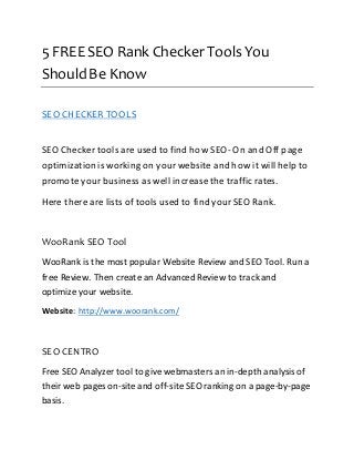 5 FREE SEO Rank Checker Tools You 
Should Be Know 
SEO CHECKER TOOLS 
SEO Checker tools are used to find how SEO- On and Off page 
optimization is working on your website and how it will help to 
promote your business as well increase the traffic rates. 
Here there are lists of tools used to find your SEO Rank. 
WooRank SEO Tool 
WooRank is the most popular Website Review and SEO Tool. Run a 
free Review. Then create an Advanced Review to track and 
optimize your website. 
Website: http://www.woorank.com/ 
SEO CENTRO 
Free SEO Analyzer tool to give webmasters an in-depth analysis of 
their web pages on-site and off-site SEO ranking on a page-by-page 
basis. 
 