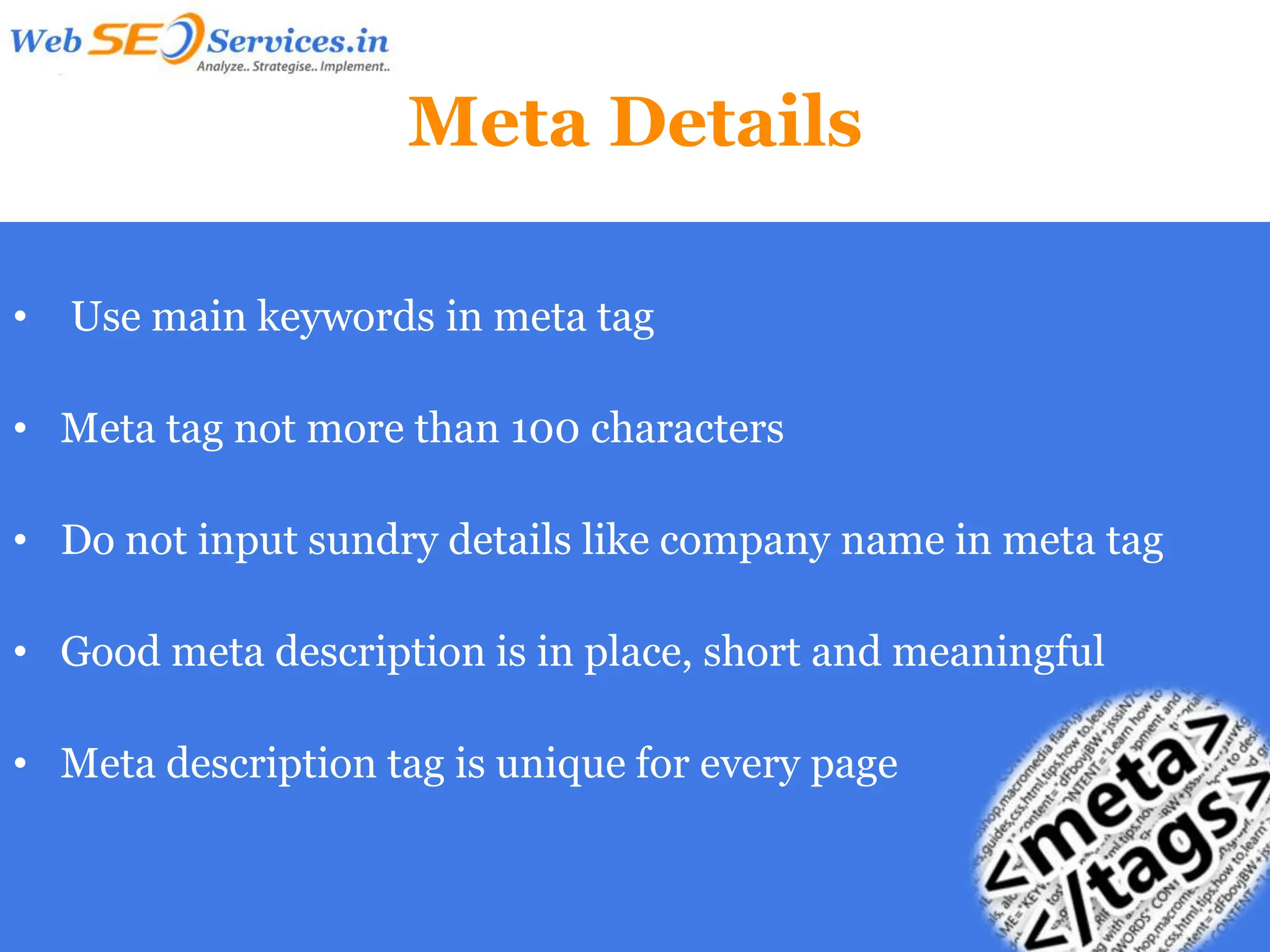 Meta Details

•   Use main keywords in meta tag

• Meta tag not more than 100 characters

• Do not input sundry details like company name in meta tag

• Good meta description is in place, short and meaningful

• Meta description tag is unique for every page
 
