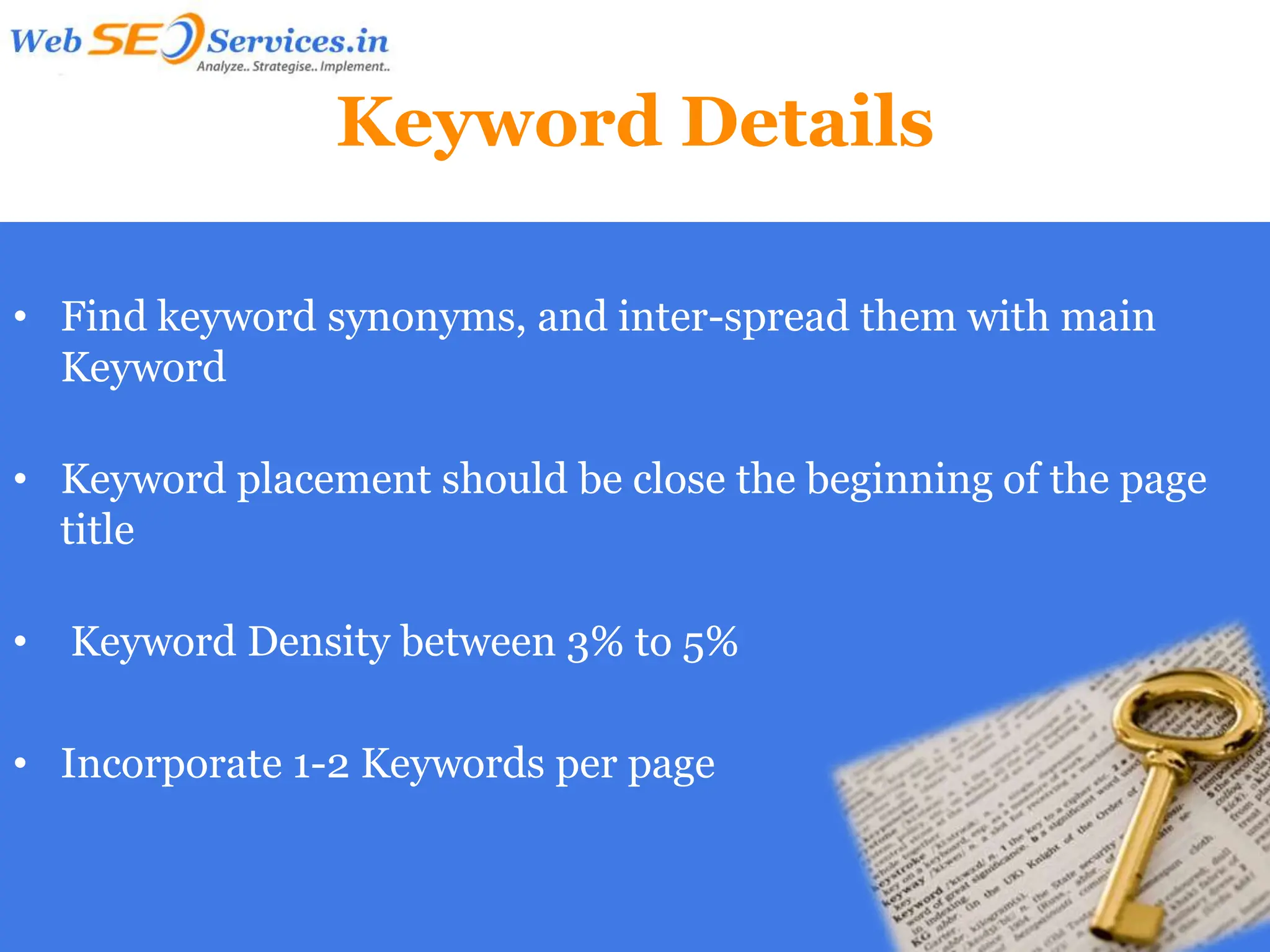 Keyword Details

• Find keyword synonyms, and inter-spread them with main
  Keyword

• Keyword placement should be close the beginning of the page
  title

•   Keyword Density between 3% to 5%

• Incorporate 1-2 Keywords per page
 