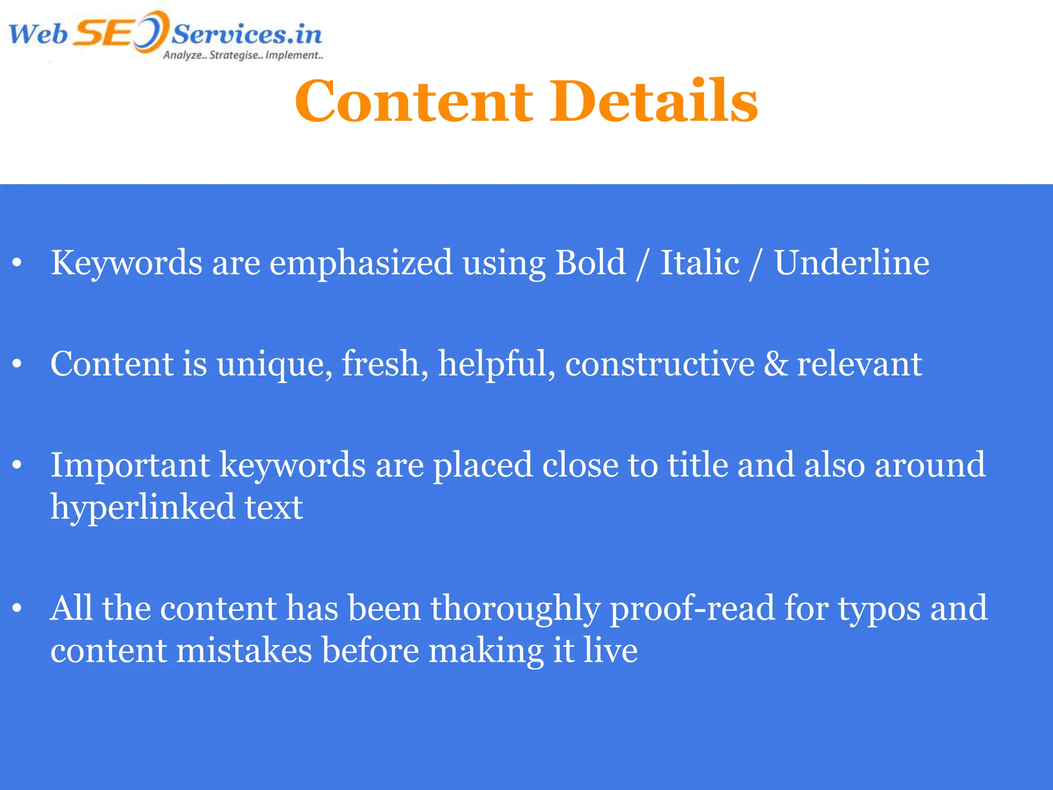 Content Details

• Keywords are emphasized using Bold / Italic / Underline

• Content is unique, fresh, helpful, constructive & relevant

• Important keywords are placed close to title and also around
  hyperlinked text

• All the content has been thoroughly proof-read for typos and
  content mistakes before making it live
 