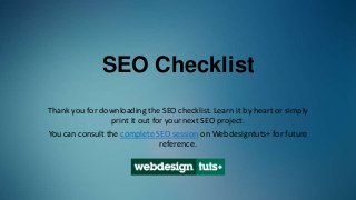 SEO Checklist
Thank you for downloading the SEO checklist. Learn it by heart or simply
print it out for your next SEO project.
You can consult the complete SEO session on Webdesigntuts+ for future
reference.
 