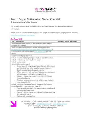 1
Search Engine Optimisation Starter Checklist
This list is the basics of what you need to do to set up and manage your website search engine
optimisation. Before you start it is important that you use one google account for all your google
products and tools https://accounts.google.com/signup
On-Page & Off-Page SEO
Task / Action Point Completed Yes/No (add notes)
Structure your site according to how your customers need to
navigate your content
Make your website responsive / mobile friendly (test here
https://www.google.com/webmasters/tools/mobile-friendly/ )
Are you using AMP on mobile pages?
https://www.ampproject.org/
Is your domain.com redirected to www.domain.com (or vice
versa)
Keep important pages top level
Include breadcrumb navigation (and markup – see GSC section)
Include html sitemap (normally link in footer)
Include cookie notice
Complete keyword research
- Online research using Google Search Console GCS (search
analytics data) and other tools like keyword planner,
Google auto complete, Google trends etc
- Offline research – talk and listen to customers, brainstorm
with colleagues, existing marketing collateral
- Validate – choose the most relevant from the lists you
have collated above
- Prioritise – choose the ones that will bring you the best,
most relevant traffic
Include your target keywords / search phrases in the following
areas (if possible – remember user impact)
- Page names (especially if they are generating breadcrumb
navigation and page titles)
- Page url’s (do not change an existing url without putting a
301 redirect in place)
- Page / article headings (h1)
- First line of copy if possible and bold if possible also
- Secondary headings (h2-h6) use headings to structure
your content primarily)
- Body of content – amount will depend on amount of text
but at least a 2-3 times. You do not need to use the exact
phrase many times - use synonyms and acronyms
- Image alt text
- Link anchor text (the text that is clickable)
 