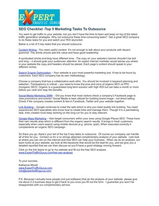 SEO Checklist -Top 5 Marketing Tasks To Outsource
You want to get traffic to your website, but you don’t have the time to learn and keep on top of the latest
traffic generation strategies. Why not outsource these time consuming tasks? Get a great SEO company
to do these tasks for you and watch your ROI skyrocket.
Below is a list of 5 key tasks that you should outsource.

Content Writing - You need useful content. It’s not enough to talk about your products with decent
grammar. The article should add link value and have good readership.

A syndicated article and blog have different tone. The copy on your website’s banner shouldn’t be dull
and long – it should grab your audiences’ attention. An expert internet marketer would advise you where
in your website the copy and headers should be placed. Each page’s content should speak to your
different niches.

Search Engine Optimization – Your website is your most powerful marketing tool. It has to be found by
customers. Each SEO company has its own methodology.

Choose a company that has a collaborative work ethic. You should be involved in keyword planning and
selection. Transparency is critical – you need to know the pros and cons of organic SEO vs PPC
(inorganic SEO). Organic is a guaranteed long term solution with high ROI but can take a month or more
before you rank and reap the benefits.

Social Media Marketing SMM - Did you know that most visitors check a company’s Facebook page to
view promotions and events? Social Media is best utilized for building brand image - not direct selling.
Check if the company creates content & ties-in Facebook, Twitter and your website together.

Link Building – Google continues to crawl the web which is why you need quality link building. You need
experienced SEO specialists who know how to create links and manage them. Though it is a painstaking
task, links created must keep working on the long run for you to stay relevant.

Google Maps Marketing – Geo-target consumers within your area using Google Places SEO. These have
their own results area which is different from the organic search results. It brings in fresh customers
especially when users search using mobile devices (e.g. iphone, ipad). When executed correctly it
complements an organic SEO campaign.

So there you go, there’s your list of the top 5 key tasks to outsource. Of course our company can handle
all of this for you. Contact us for a no strings attached complimentary analysis of your website. Lets look
at where you can win on the internet and how SEO can help your business. When we do an analysis, our
team looks at your website, we look at the keywords that would be the best for you, and we give you a
detailed reported that we can then discuss so you’ll have a good strategy moving forward.
Click on the link below to go to my website and fill out the free SEO analysis.
www.ExpertTrafficGurus.com/free-seo-analysis


To your success,
Katherine Minett
www.ExpertTrafficGurus.com
info@experttrafficgurus.com


P.S. Because I actually have people (not just software) that do the analysis of your website, please give
me about 2-3 business days to get it back to you once you fill out the form. I guarantee you won’t be
disappointed with our complimentary service.
 