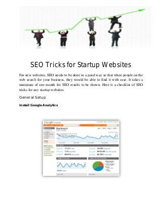 SEO Tricks
For new websites, SEO needs to be done in a good way so that when people on the
web search for your business, they would be able to find it with ease. It takes a
minimum of one month for SEO results to be shown. Here is
tricks for any startup websites.
General Setup
Install Google Analytics
SEO Tricks for Startup Websites
SEO needs to be done in a good way so that when people on the
web search for your business, they would be able to find it with ease. It takes a
minimum of one month for SEO results to be shown. Here is a checklist of SEO
tricks for any startup websites.
Startup Websites
SEO needs to be done in a good way so that when people on the
web search for your business, they would be able to find it with ease. It takes a
a checklist of SEO
 