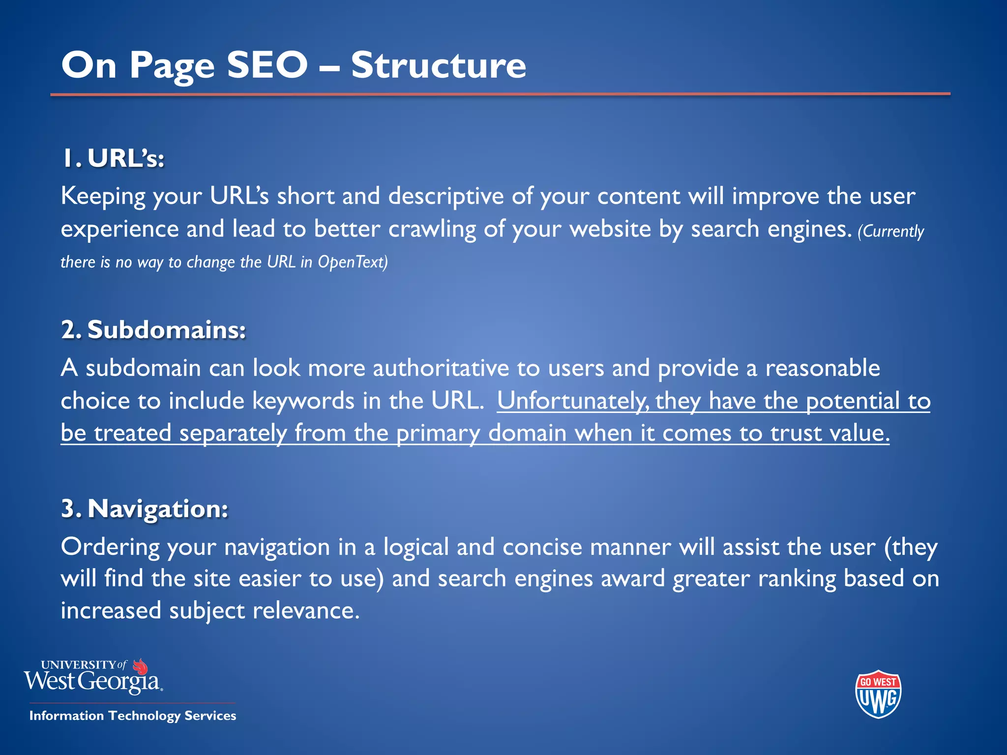 On Page SEO – Structure
1. URL’s:
Keeping your URL’s short and descriptive of your content will improve the user
experience and lead to better crawling of your website by search engines. (Currently
there is no way to change the URL in OpenText)
2. Subdomains:
A subdomain can look more authoritative to users and provide a reasonable
choice to include keywords in the URL. Unfortunately, they have the potential to
be treated separately from the primary domain when it comes to trust value.
3. Navigation:
Ordering your navigation in a logical and concise manner will assist the user (they
will find the site easier to use) and search engines award greater ranking based on
increased subject relevance.
 