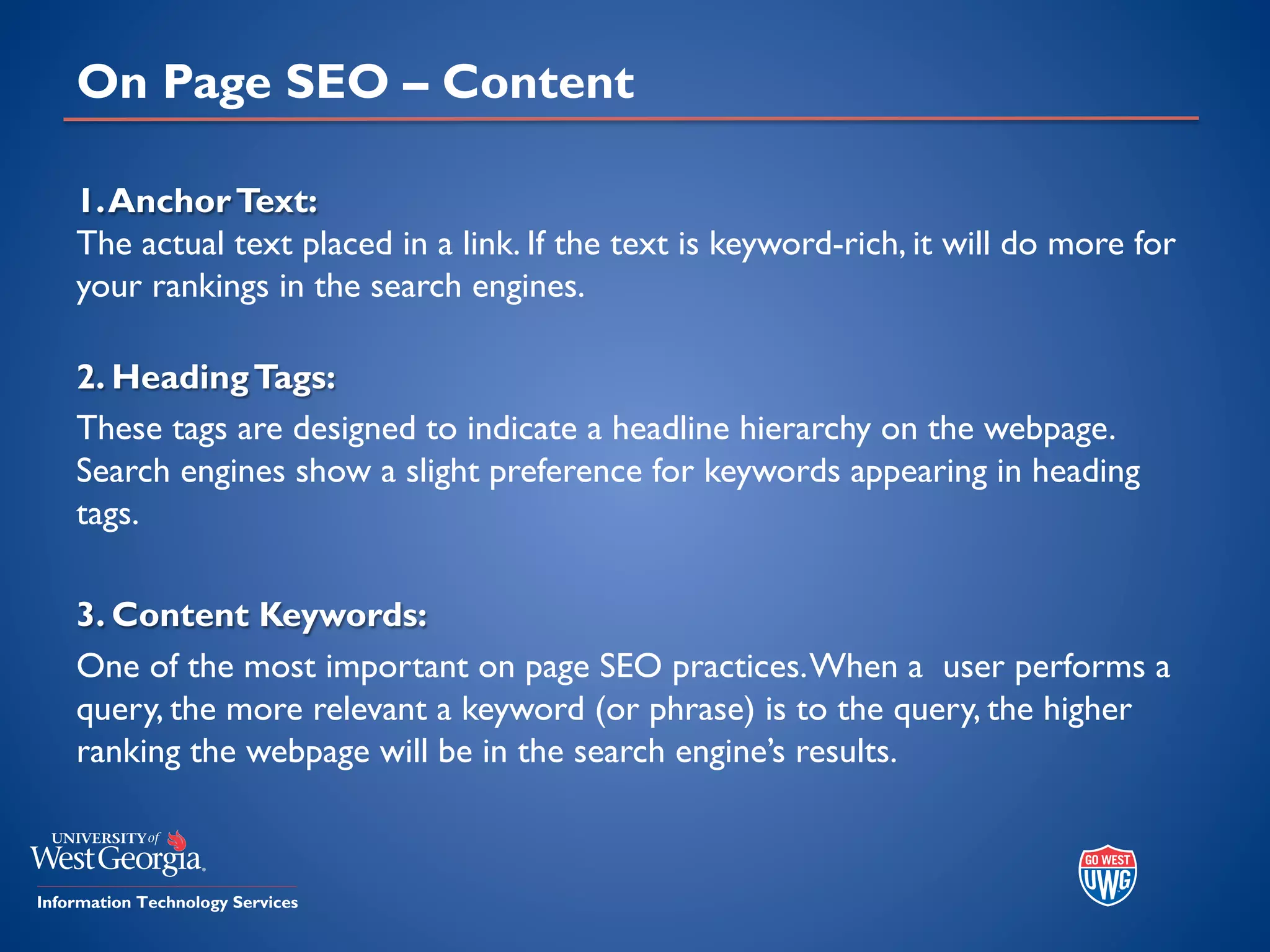 On Page SEO – Content
1.AnchorText:
The actual text placed in a link. If the text is keyword-rich, it will do more for
your rankings in the search engines.
2. HeadingTags:
These tags are designed to indicate a headline hierarchy on the webpage.
Search engines show a slight preference for keywords appearing in heading
tags.
3. Content Keywords:
One of the most important on page SEO practices.When a user performs a
query, the more relevant a keyword (or phrase) is to the query, the higher
ranking the webpage will be in the search engine’s results.
 