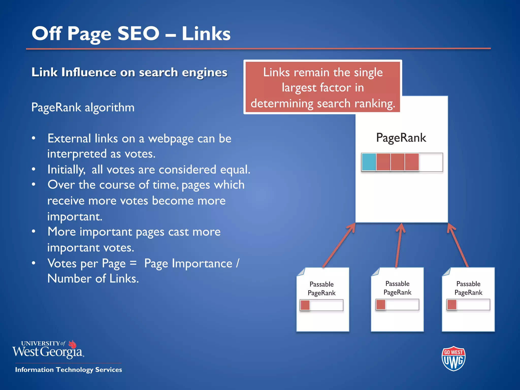 Off Page SEO – Links
Link Influence on search engines
PageRank algorithm
• External links on a webpage can be
interpreted as votes.
• Initially, all votes are considered equal.
• Over the course of time, pages which
receive more votes become more
important.
• More important pages cast more
important votes.
• Votes per Page = Page Importance /
Number of Links.
PageRank
Passable
PageRank
Passable
PageRank
Passable
PageRank
Links remain the single
largest factor in
determining search ranking.
 