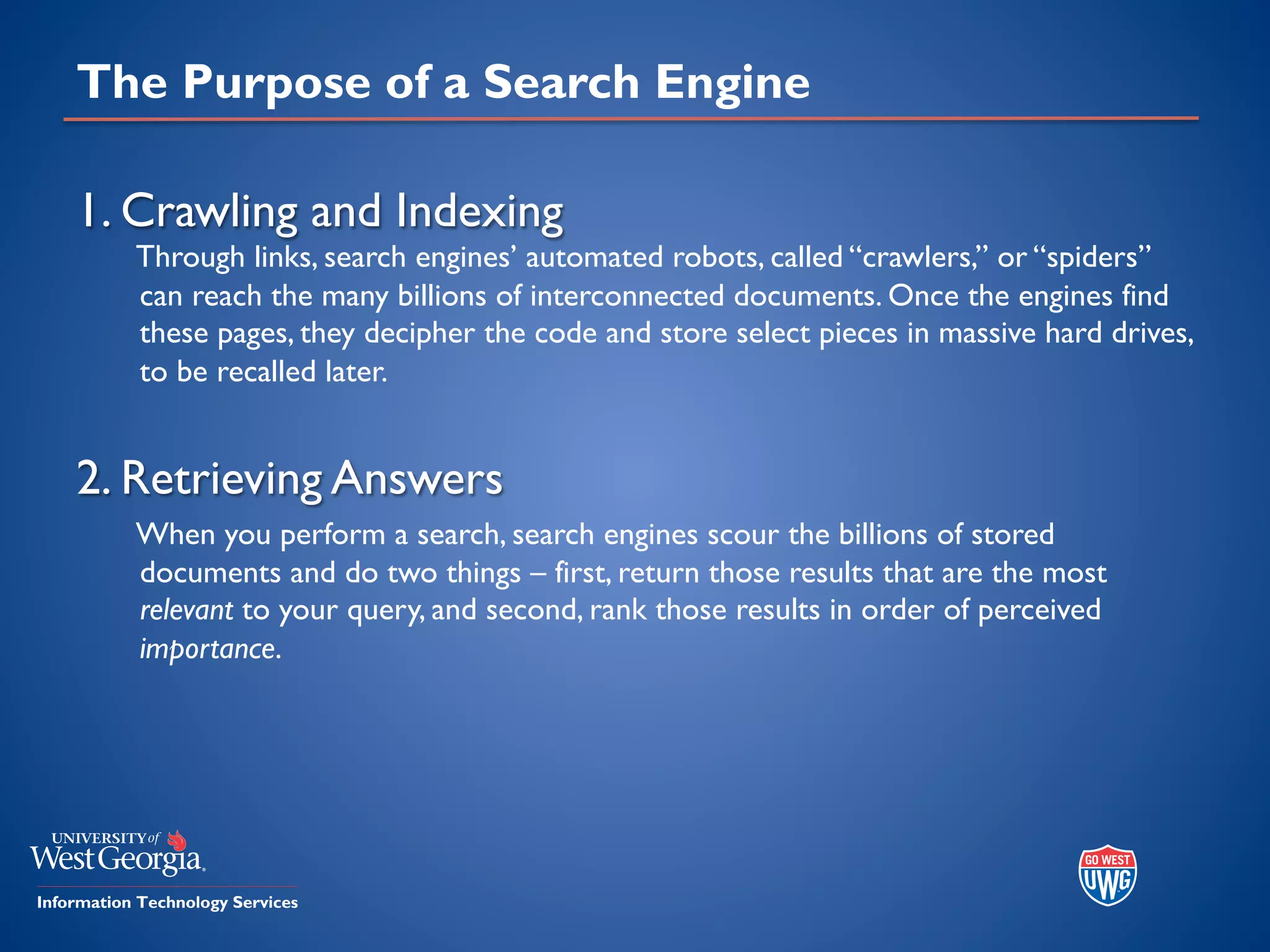 The Purpose of a Search Engine
1. Crawling and Indexing
Through links, search engines’ automated robots, called “crawlers,” or “spiders”
can reach the many billions of interconnected documents. Once the engines find
these pages, they decipher the code and store select pieces in massive hard drives,
to be recalled later.
2. Retrieving Answers
When you perform a search, search engines scour the billions of stored
documents and do two things – first, return those results that are the most
relevant to your query, and second, rank those results in order of perceived
importance.
 