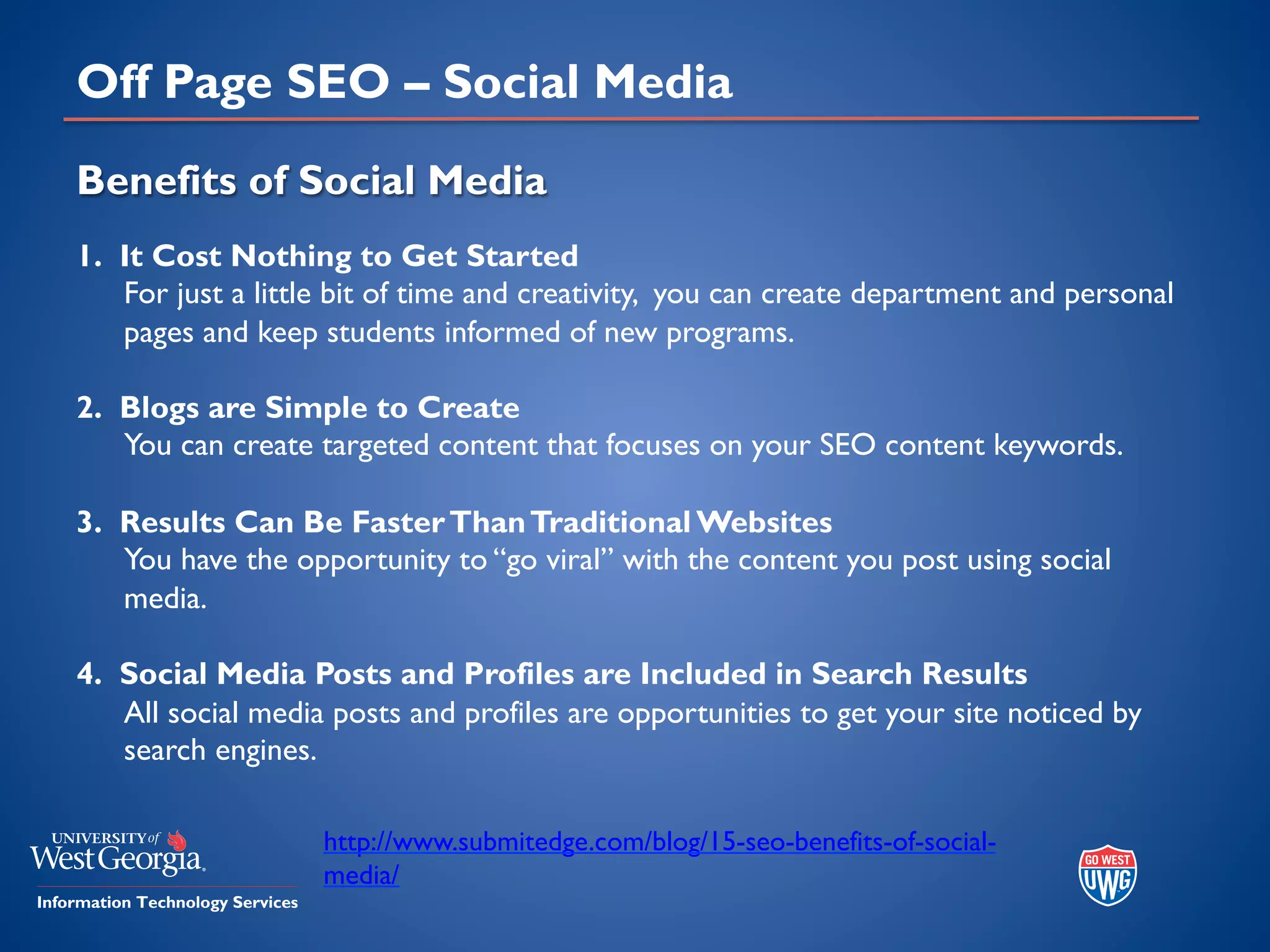 Off Page SEO – Social Media
Benefits of Social Media
1. It Cost Nothing to Get Started
For just a little bit of time and creativity, you can create department and personal
pages and keep students informed of new programs.
2. Blogs are Simple to Create
You can create targeted content that focuses on your SEO content keywords.
3. Results Can Be FasterThanTraditional Websites
You have the opportunity to “go viral” with the content you post using social
media.
4. Social Media Posts and Profiles are Included in Search Results
All social media posts and profiles are opportunities to get your site noticed by
search engines.
http://www.submitedge.com/blog/15-seo-benefits-of-social-
media/
 