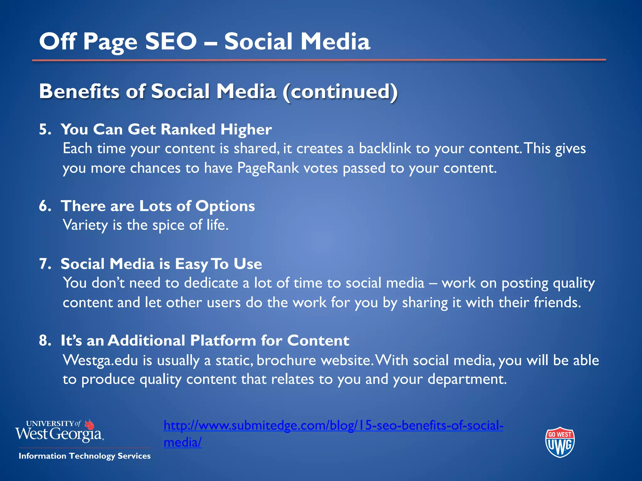Off Page SEO – Social Media
Benefits of Social Media (continued)
5. You Can Get Ranked Higher
Each time your content is shared, it creates a backlink to your content.This gives
you more chances to have PageRank votes passed to your content.
6. There are Lots of Options
Variety is the spice of life.
7. Social Media is EasyTo Use
You don’t need to dedicate a lot of time to social media – work on posting quality
content and let other users do the work for you by sharing it with their friends.
8. It’s an Additional Platform for Content
Westga.edu is usually a static, brochure website.With social media, you will be able
to produce quality content that relates to you and your department.
http://www.submitedge.com/blog/15-seo-benefits-of-social-
media/
 
