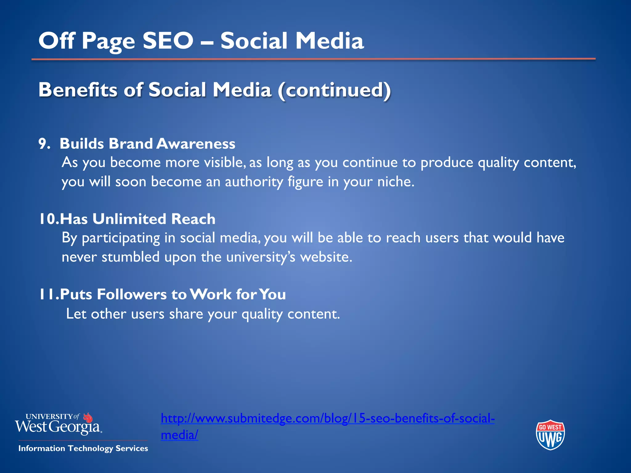 Off Page SEO – Social Media
Benefits of Social Media (continued)
9. Builds Brand Awareness
As you become more visible, as long as you continue to produce quality content,
you will soon become an authority figure in your niche.
10.Has Unlimited Reach
By participating in social media, you will be able to reach users that would have
never stumbled upon the university’s website.
11.Puts Followers to Work forYou
Let other users share your quality content.
http://www.submitedge.com/blog/15-seo-benefits-of-social-
media/
 
