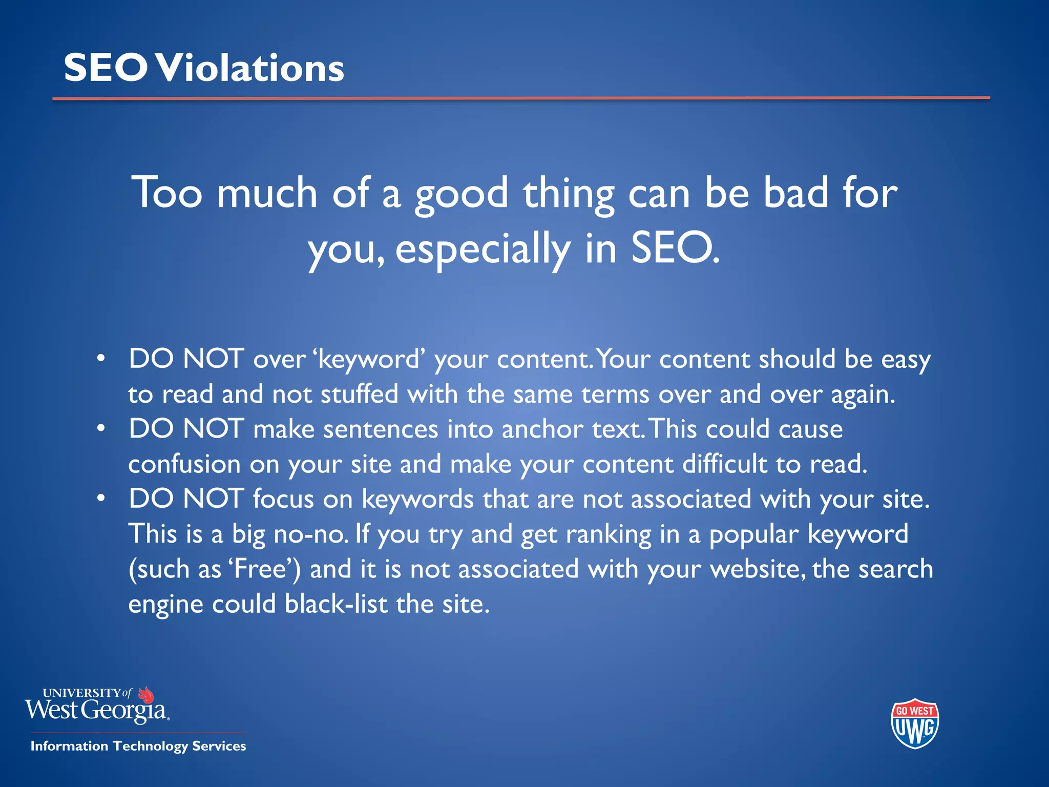 SEOViolations
• DO NOT over ‘keyword’ your content.Your content should be easy
to read and not stuffed with the same terms over and over again.
• DO NOT make sentences into anchor text.This could cause
confusion on your site and make your content difficult to read.
• DO NOT focus on keywords that are not associated with your site.
This is a big no-no. If you try and get ranking in a popular keyword
(such as ‘Free’) and it is not associated with your website, the search
engine could black-list the site.
Too much of a good thing can be bad for
you, especially in SEO.
 
