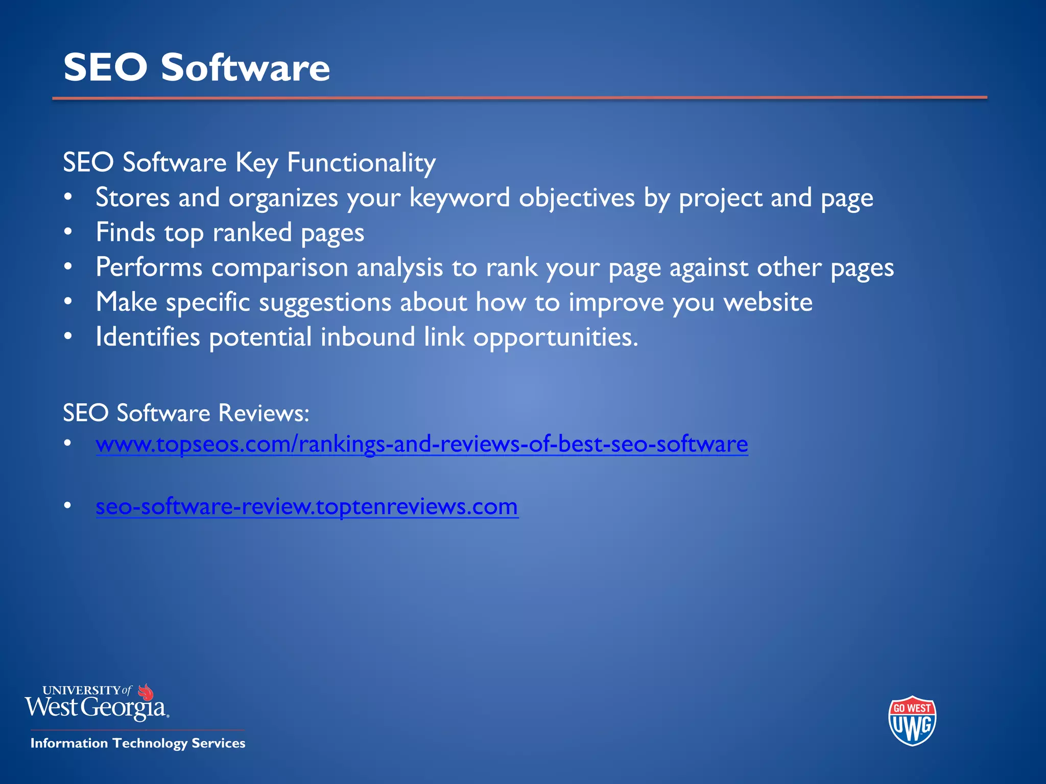 SEO Software
SEO Software Key Functionality
• Stores and organizes your keyword objectives by project and page
• Finds top ranked pages
• Performs comparison analysis to rank your page against other pages
• Make specific suggestions about how to improve you website
• Identifies potential inbound link opportunities.
SEO Software Reviews:
• www.topseos.com/rankings-and-reviews-of-best-seo-software
• seo-software-review.toptenreviews.com
 