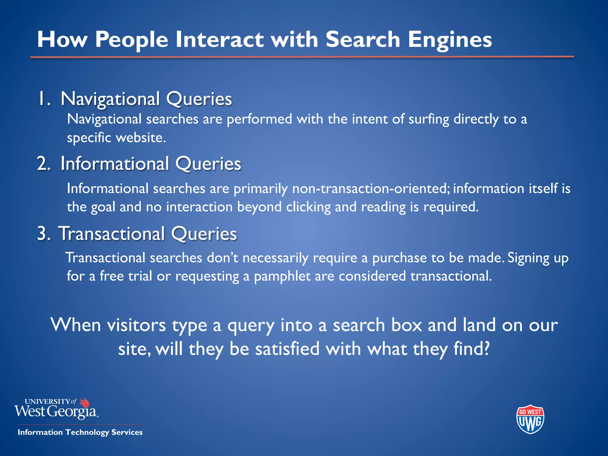 How People Interact with Search Engines
1. Navigational Queries
Navigational searches are performed with the intent of surfing directly to a
specific website.
2. Informational Queries
Informational searches are primarily non-transaction-oriented; information itself is
the goal and no interaction beyond clicking and reading is required.
3. Transactional Queries
Transactional searches don’t necessarily require a purchase to be made. Signing up
for a free trial or requesting a pamphlet are considered transactional.
When visitors type a query into a search box and land on our
site, will they be satisfied with what they find?
 