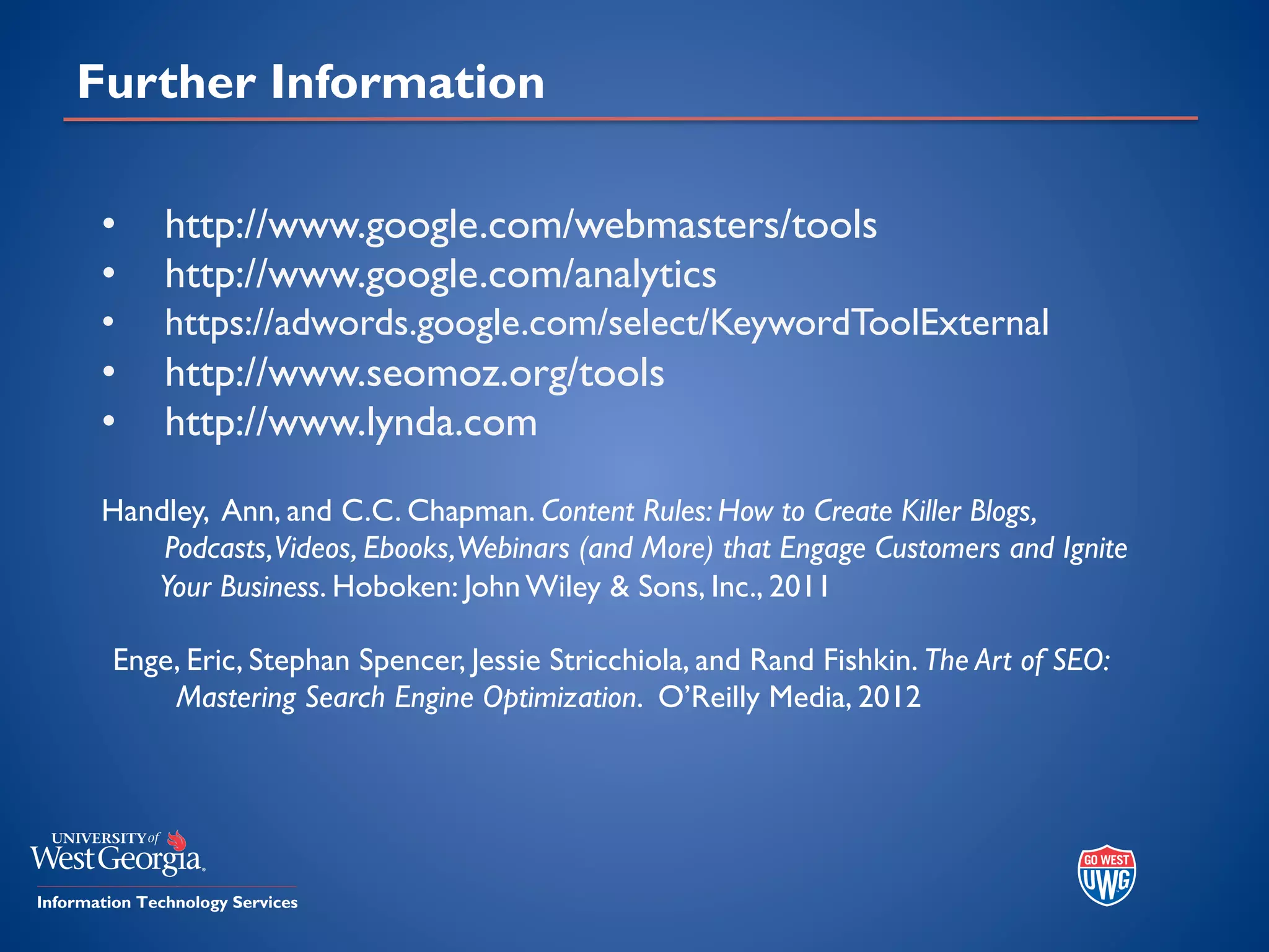 Further Information
• http://www.google.com/webmasters/tools
• http://www.google.com/analytics
• https://adwords.google.com/select/KeywordToolExternal
• http://www.seomoz.org/tools
• http://www.lynda.com
Handley, Ann, and C.C. Chapman. Content Rules: How to Create Killer Blogs,
Podcasts,Videos, Ebooks,Webinars (and More) that Engage Customers and Ignite
Your Business. Hoboken: John Wiley & Sons, Inc., 2011
Enge, Eric, Stephan Spencer, Jessie Stricchiola, and Rand Fishkin. The Art of SEO:
Mastering Search Engine Optimization. O’Reilly Media, 2012
 