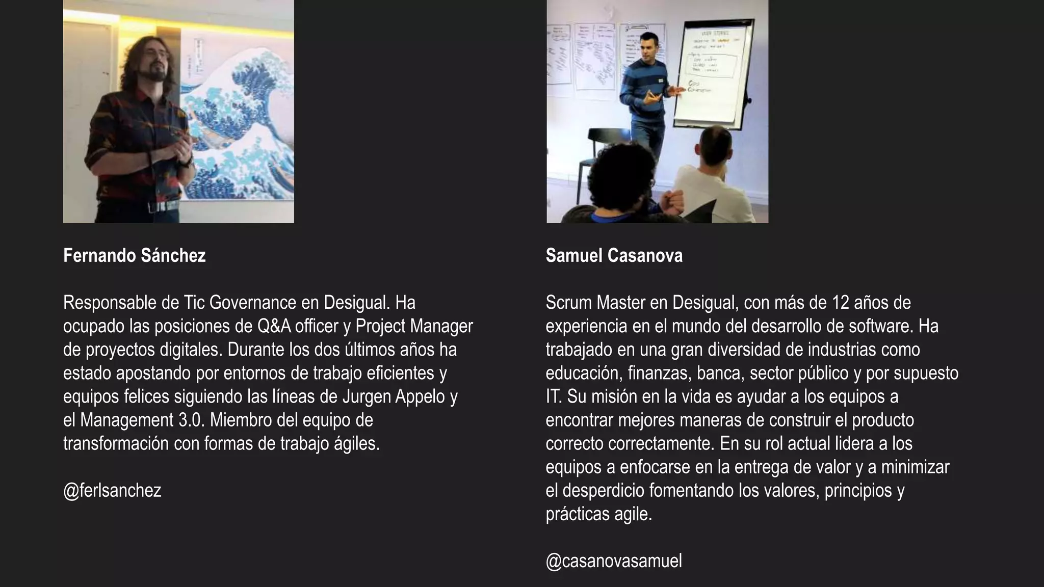 Fernando Sánchez
Responsable de Tic Governance en Desigual. Ha
ocupado las posiciones de Q&A officer y Project Manager
de proyectos digitales. Durante los dos últimos años ha
estado apostando por entornos de trabajo eficientes y
equipos felices siguiendo las líneas de Jurgen Appelo y
el Management 3.0. Miembro del equipo de
transformación con formas de trabajo ágiles.
@ferlsanchez
Samuel Casanova
Scrum Master en Desigual, con más de 12 años de
experiencia en el mundo del desarrollo de software. Ha
trabajado en una gran diversidad de industrias como
educación, finanzas, banca, sector público y por supuesto
IT. Su misión en la vida es ayudar a los equipos a
encontrar mejores maneras de construir el producto
correcto correctamente. En su rol actual lidera a los
equipos a enfocarse en la entrega de valor y a minimizar
el desperdicio fomentando los valores, principios y
prácticas agile.
@casanovasamuel
 