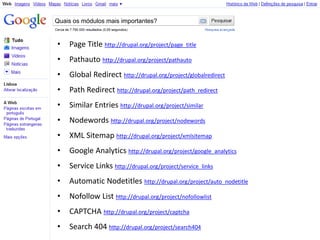 Quais os módulos mais importantes?


•   Page Title http://drupal.org/project/page_title
•   Pathauto http://drupal.org/project/pathauto
•   Global Redirect http://drupal.org/project/globalredirect
•   Path Redirect http://drupal.org/project/path_redirect
•   Similar Entries http://drupal.org/project/similar
•   Nodewords http://drupal.org/project/nodewords
•   XML Sitemap http://drupal.org/project/xmlsitemap
•   Google Analytics http://drupal.org/project/google_analytics
•   Service Links http://drupal.org/project/service_links
•   Automatic Nodetitles http://drupal.org/project/auto_nodetitle
•   Nofollow List http://drupal.org/project/nofollowlist
•   CAPTCHA http://drupal.org/project/captcha
•   Search 404 http://drupal.org/project/search404
 
